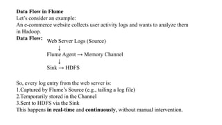 Data Flow in Flume
Let’s consider an example:
An e-commerce website collects user activity logs and wants to analyze them
in Hadoop.
Data Flow:
Web Server Logs (Source)
↓
Flume Agent → Memory Channel
↓
Sink → HDFS
So, every log entry from the web server is:
1.Captured by Flume’s Source (e.g., tailing a log file)
2.Temporarily stored in the Channel
3.Sent to HDFS via the Sink
This happens in real-time and continuously, without manual intervention.
 