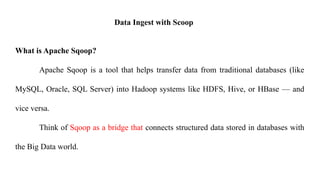Data Ingest with Scoop
What is Apache Sqoop?
Apache Sqoop is a tool that helps transfer data from traditional databases (like
MySQL, Oracle, SQL Server) into Hadoop systems like HDFS, Hive, or HBase — and
vice versa.
Think of Sqoop as a bridge that connects structured data stored in databases with
the Big Data world.
 