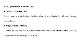 How Sqoop Works (Conceptually):
1.Connects to the Database
Sqoop connects to the business database where structured data like sales or customer
info is stored.
2.Brings Data into Hadoop
It copies the required data from the database and stores it in HDFS or Hive (Hadoop
components used for storage and analysis).
 
