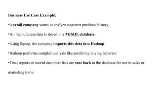Business Use Case Example:
•A retail company wants to analyze customer purchase history.
•All the purchase data is stored in a MySQL database.
•Using Sqoop, the company imports this data into Hadoop.
•Hadoop performs complex analysis like predicting buying behavior.
•Final reports or scored customer lists are sent back to the database for use in sales or
marketing tools.
 