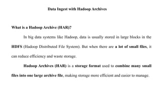 Data Ingest with Hadoop Archives
What is a Hadoop Archive (HAR)?
In big data systems like Hadoop, data is usually stored in large blocks in the
HDFS (Hadoop Distributed File System). But when there are a lot of small files, it
can reduce efficiency and waste storage.
Hadoop Archives (HAR) is a storage format used to combine many small
files into one large archive file, making storage more efficient and easier to manage.
 