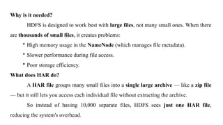 Why is it needed?
HDFS is designed to work best with large files, not many small ones. When there
are thousands of small files, it creates problems:
• High memory usage in the NameNode (which manages file metadata).
• Slower performance during file access.
• Poor storage efficiency.
What does HAR do?
A HAR file groups many small files into a single large archive — like a zip file
— but it still lets you access each individual file without extracting the archive.
So instead of having 10,000 separate files, HDFS sees just one HAR file,
reducing the system's overhead.
 