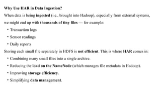 Why Use HAR in Data Ingestion?
When data is being ingested (i.e., brought into Hadoop), especially from external systems,
we might end up with thousands of tiny files — for example:
• Transaction logs
• Sensor readings
• Daily reports
Storing each small file separately in HDFS is not efficient. This is where HAR comes in:
• Combining many small files into a single archive.
• Reducing the load on the NameNode (which manages file metadata in Hadoop).
• Improving storage efficiency.
• Simplifying data management.
 