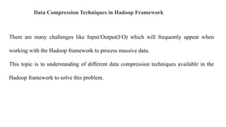 Data Compression Techniques in Hadoop Framework
There are many challenges like Input/Output(I/O) which will frequently appear when
working with the Hadoop framework to process massive data.
This topic is to understanding of different data compression techniques available in the
Hadoop framework to solve this problem.
 