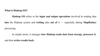 What is Hadoop I/O?
Hadoop I/O refers to the input and output operations involved in reading data
into the Hadoop system and writing data out of it — especially during MapReduce
processing.
In simple terms, it manages how Hadoop reads data from storage, processes it,
and then writes results back.
 