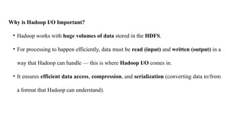 Why is Hadoop I/O Important?
• Hadoop works with huge volumes of data stored in the HDFS.
• For processing to happen efficiently, data must be read (input) and written (output) in a
way that Hadoop can handle — this is where Hadoop I/O comes in.
• It ensures efficient data access, compression, and serialization (converting data to/from
a format that Hadoop can understand).
 