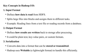Key Concepts in Hadoop I/O:
1. Input Format
• Defines how data is read from HDFS.
• Splits large files into blocks and assigns them to different tasks.
• Example: Reading lines from a text file or reading records from a database.
2. Output Format
• Defines how results are written back to storage after processing.
• It could be plain text, key-value pairs, or custom formats.
3. Serialization
• Converts data into a format that can be stored or transmitted.
• Hadoop uses Writable (a lightweight format) to handle this efficiently.
 