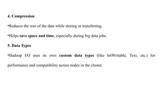 4. Compression
•Reduces the size of the data while storing or transferring.
•Helps save space and time, especially during big data jobs.
5. Data Types
•Hadoop I/O uses its own custom data types (like IntWritable, Text, etc.) for
performance and compatibility across nodes in the cluster.
 