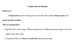 Compression in Hadoop
What is it?
Compression means reducing the size of data files to save storage space and
speed up data transfer.
Why is it important?
• Big Data files can be huge. Without compression, Hadoop jobs take longer to run and
require more disk space.
• Compressed files are faster to read/write during processing.
 