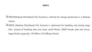 HDFS
 HDFS(Hadoop Distributed File System) is utilized for storage permission is a Hadoop
cluster.
 HDFS (Hadoop Distributed File System) is optimized for handling and storing large
files. Instead of breaking data into many small blocks, HDFS breaks data into fewer,
larger blocks (typically 128 MB or 256 MB per block).
 