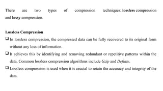 There are two types of compression techniques: lossless compression
and lossy compression.
Lossless Compression
 In lossless compression, the compressed data can be fully recovered to its original form
without any loss of information.
 It achieves this by identifying and removing redundant or repetitive patterns within the
data. Common lossless compression algorithms include Gzip and Deflate.
 Lossless compression is used when it is crucial to retain the accuracy and integrity of the
data.
 