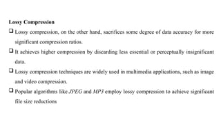 Lossy Compression
 Lossy compression, on the other hand, sacrifices some degree of data accuracy for more
significant compression ratios.
 It achieves higher compression by discarding less essential or perceptually insignificant
data.
 Lossy compression techniques are widely used in multimedia applications, such as image
and video compression.
 Popular algorithms like JPEG and MP3 employ lossy compression to achieve significant
file size reductions
 
