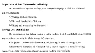 Importance of Data Compression in Hadoop
In the context of Apache Hadoop, data compression plays a vital role in several
aspects, including
 Storage cost optimization
 Network bandwidth efficiency
 Query and processing performance.
Storage Cost Optimization
By compressing data before storing it in the Hadoop Distributed File System (HDFS),
organizations can optimize their storage infrastructure.
Compressed data occupies less disk space, leading to reduced storage costs.
Efficient data compression can significantly impact large-scale data processing
scenarios, as data volumes are often immense in Hadoop environments.
 