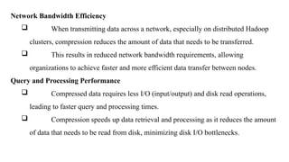 Network Bandwidth Efficiency
 When transmitting data across a network, especially on distributed Hadoop
clusters, compression reduces the amount of data that needs to be transferred.
 This results in reduced network bandwidth requirements, allowing
organizations to achieve faster and more efficient data transfer between nodes.
Query and Processing Performance
 Compressed data requires less I/O (input/output) and disk read operations,
leading to faster query and processing times.
 Compression speeds up data retrieval and processing as it reduces the amount
of data that needs to be read from disk, minimizing disk I/O bottlenecks.
 