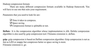 Hadoop compression formats
There are many different compression formats available in Hadoop framework. You
will have to use one that suits your requirement.
Parameters that you need to look for are-
 Time it takes to compress.
 Space saving.
 Compression format is splittable or not.
Deflate– It is the compression algorithm whose implementation is zlib. Defalte compression
algorithm is also used by gzip compression tool. Filename extension is .deflate.
gzip- gzip compression is based on Deflate compression algorithm. Gzip compression is not as
fast as LZO or snappy but compresses better so space saving is more.
Filename extension is .gz.
 