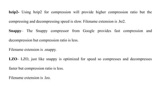 bzip2- Using bzip2 for compression will provide higher compression ratio but the
compressing and decompressing speed is slow. Filename extension is .bz2.
Snappy– The Snappy compressor from Google provides fast compression and
decompression but compression ratio is less.
Filename extension is .snappy.
LZO– LZO, just like snappy is optimized for speed so compresses and decompresses
faster but compression ratio is less.
Filename extension is .lzo.
 