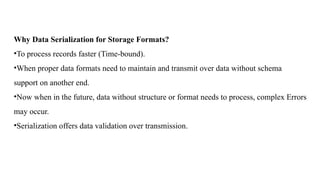 Why Data Serialization for Storage Formats?
•To process records faster (Time-bound).
•When proper data formats need to maintain and transmit over data without schema
support on another end.
•Now when in the future, data without structure or format needs to process, complex Errors
may occur.
•Serialization offers data validation over transmission.
 