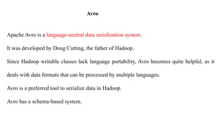 Avro
Apache Avro is a language-neutral data serialization system.
It was developed by Doug Cutting, the father of Hadoop.
Since Hadoop writable classes lack language portability, Avro becomes quite helpful, as it
deals with data formats that can be processed by multiple languages.
Avro is a preferred tool to serialize data in Hadoop.
Avro has a schema-based system.
 