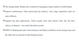  This design helps: Reduce the overhead of managing a large number of small blocks.
 Improve performance when processing big datasets, since large sequential reads are
more efficient.
 Support big data applications, which usually deal with massive files like log files,
videos, or datasets—not small individual records.
 HDFS in Hadoop provides Fault-tolerance and High availability to the storage layer and
the other devices present in that Hadoop cluster.
 