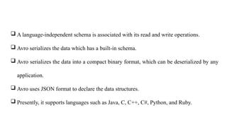  A language-independent schema is associated with its read and write operations.
 Avro serializes the data which has a built-in schema.
 Avro serializes the data into a compact binary format, which can be deserialized by any
application.
 Avro uses JSON format to declare the data structures.
 Presently, it supports languages such as Java, C, C++, C#, Python, and Ruby.
 