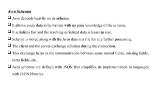 Avro Schemas
 Avro depends heavily on its schema.
 It allows every data to be written with no prior knowledge of the schema.
 It serializes fast and the resulting serialized data is lesser in size.
 Schema is stored along with the Avro data in a file for any further processing.
 The client and the server exchange schemas during the connection.
 This exchange helps in the communication between same named fields, missing fields,
extra fields, etc.
 Avro schemas are defined with JSON that simplifies its implementation in languages
with JSON libraries.
 