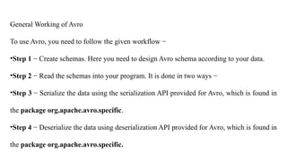 General Working of Avro
To use Avro, you need to follow the given workflow −
•Step 1 − Create schemas. Here you need to design Avro schema according to your data.
•Step 2 − Read the schemas into your program. It is done in two ways −
•Step 3 − Serialize the data using the serialization API provided for Avro, which is found in
the package org.apache.avro.specific.
•Step 4 − Deserialize the data using deserialization API provided for Avro, which is found in
the package org.apache.avro.specific.
 