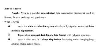 Avro in Hadoop
Apache Avro is a popular row-oriented data serialization framework used in
Hadoop for data exchange and persistence.
What is Avro?
 Avro is a data serialization system developed by Apache to support data-
intensive applications.
 It provides a compact, fast, binary data format with rich data structures.
 Avro is often used in Hadoop MapReduce for storing and exchanging large
volumes of data across nodes.
 
