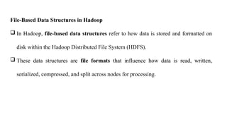 File-Based Data Structures in Hadoop
 In Hadoop, file-based data structures refer to how data is stored and formatted on
disk within the Hadoop Distributed File System (HDFS).
 These data structures are file formats that influence how data is read, written,
serialized, compressed, and split across nodes for processing.
 
