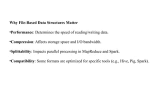 Why File-Based Data Structures Matter
•Performance: Determines the speed of reading/writing data.
•Compression: Affects storage space and I/O bandwidth.
•Splittability: Impacts parallel processing in MapReduce and Spark.
•Compatibility: Some formats are optimized for specific tools (e.g., Hive, Pig, Spark).
 