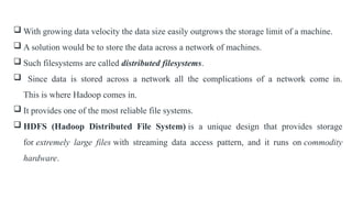  With growing data velocity the data size easily outgrows the storage limit of a machine.
 A solution would be to store the data across a network of machines.
 Such filesystems are called distributed filesystems.
 Since data is stored across a network all the complications of a network come in.
This is where Hadoop comes in.
 It provides one of the most reliable file systems.
 HDFS (Hadoop Distributed File System) is a unique design that provides storage
for extremely large files with streaming data access pattern, and it runs on commodity
hardware.
 