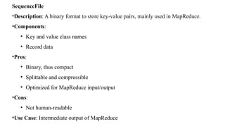 SequenceFile
•Description: A binary format to store key-value pairs, mainly used in MapReduce.
•Components:
• Key and value class names
• Record data
•Pros:
• Binary, thus compact
• Splittable and compressible
• Optimized for MapReduce input/output
•Cons:
• Not human-readable
•Use Case: Intermediate output of MapReduce
 