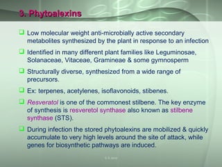 3. Phytoalexins3. Phytoalexins
 Low molecular weight anti-microbially active secondary
metabolites synthesized by the plant in response to an infection
 Identified in many different plant families like Leguminosae,
Solanaceae, Vitaceae, Gramineae & some gymnosperm
 Structurally diverse, synthesized from a wide range of
precursors.
 Ex: terpenes, acetylenes, isoflavonoids, stibenes.
 Resveratol is one of the commonest stilbene. The key enzyme
of synthesis is resveretol synthase also known as stilbene
synthase (STS).
 During infection the stored phytoalexins are mobilized & quickly
accumulate to very high levels around the site of attack, while
genes for biosynthetic pathways are induced.
S S Jena
 