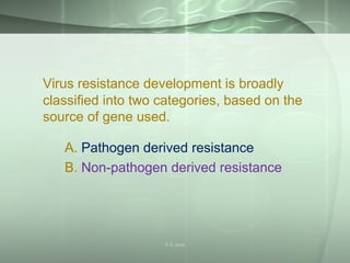 Virus resistance development is broadly
classified into two categories, based on the
source of gene used.
A. Pathogen derived resistance
B. Non-pathogen derived resistance
S S Jena
 