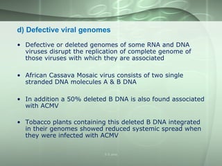 d) Defective viral genomes
• Defective or deleted genomes of some RNA and DNA
viruses disrupt the replication of complete genome of
those viruses with which they are associated
• African Cassava Mosaic virus consists of two single
stranded DNA molecules A & B DNA
• In addition a 50% deleted B DNA is also found associated
with ACMV
• Tobacco plants containing this deleted B DNA integrated
in their genomes showed reduced systemic spread when
they were infected with ACMV
S S Jena
 