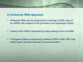 e) Antisense RNA approach
 Antisense RNA can be produced by inverting a cDNA copy of
an mRNA with respect to the promoter in an expression vector
 Interact with mRNA molecules by base pairing to form ds RNA
 Transgenic tobacco expressing antisense RNA of the CMV coat
protein gene showed reduced virus accumulation
S S Jena
 
