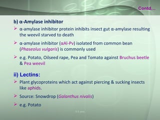 b) α-Amylase inhibitor
 α-amylase inhibitor protein inhibits insect gut α-amylase resulting
the weevil starved to death
 α-amylase inhibitor (αAl-Pv) isolated from common bean
(Phaseolus vulgaris) is commonly used
 e.g. Potato, Oilseed rape, Pea and Tomato against Bruchus beetle
& Pea weevil
ii) Lectins:
 Plant glycoproteins which act against piercing & sucking insects
like aphids.
 Source: Snowdrop (Galanthus nivalis)
 e.g. Potato
Contd…
S S Jena
 