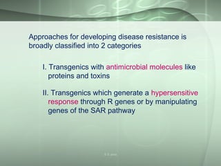 Approaches for developing disease resistance is
broadly classified into 2 categories
I. Transgenics with antimicrobial molecules like
proteins and toxins
II. Transgenics which generate a hypersensitive
response through R genes or by manipulating
genes of the SAR pathway
S S Jena
 