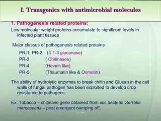 1. Pathogenesis related proteins:
Low molecular weight proteins accumulate to significant levels in
infected plant tissues
Major classes of pathogenesis related proteins
PR-1, PR-2 (ß 1-3 glucanase)
PR-3 ( Chitinases)
PR-4 (Hevein like)
PR-5 (Thaumatin like & Osmotin)
The ability of hydrolytic enzymes to break chitin and Glucan in the cell
walls of fungal pathogen has been exploited to develop crop
resistance to pathogens.
Ex: Tobacco – chitinase gene obtained from soil bacteria Serratia
marcescens – post emergent damping off.
I. Transgenics with antimicrobial moleculesI. Transgenics with antimicrobial moleculesI. Transgenics with antimicrobial moleculesI. Transgenics with antimicrobial molecules
S S Jena
 