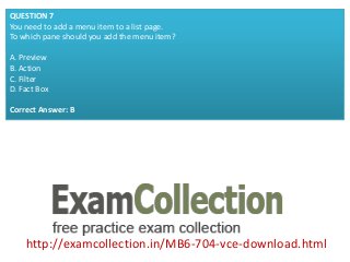 http://examcollection.in/MB6-704-vce-download.html
QUESTION 7
You need to add a menu item to a list page.
To which pane should you add the menu item?
A. Preview
B. Action
C. Filter
D. Fact Box
Correct Answer: B
 