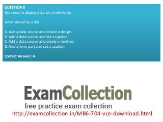 http://examcollection.in/MB6-704-vce-download.html
QUESTION 8
You need to display data on a new form.
What should you do?
A. Add a data source and create a design.
B. Add a data source and set a caption.
C. Add a data source and create a method.
D. Add a form part and set a caption.
Correct Answer: A
 