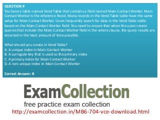 http://examcollection.in/MB6-704-vce-download.html
QUESTION 9
You have a table named Vend Table that contains a field named Main Contact Worker. Main
Contact Worker is the reference Recid. Many records in the Vend Table table have the same
value for Main Contact Worker. Users frequently search for data in the Vend Table table
based on the Main Contact Worker field. You need to ensure that when the users create
queries that include the Main Contact Worker field in the where clause, the query results are
returned in the least amount of time possible.
What should you create in Vend Table?
A. A unique index in Main Contact Worker
B. A surrogate key that is used as the primary index
C. A primary index for Main Contact Worker
D. A non-unique index in Main Contact Worker
Correct Answer: B
 
