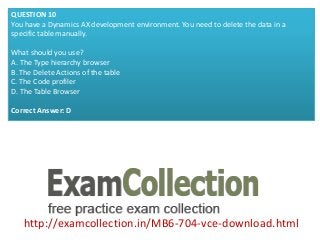 http://examcollection.in/MB6-704-vce-download.html
QUESTION 10
You have a Dynamics AX development environment. You need to delete the data in a
specific table manually.
What should you use?
A. The Type hierarchy browser
B. The Delete Actions of the table
C. The Code profiler
D. The Table Browser
Correct Answer: D
 