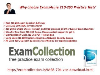 http://examcollection.in/MB6-704-vce-download.html
Real 210-260 exam Question &Answer
Cisco 210-260 100% correct answer
210-260 multiple Choice, HotSpot and Drag Drop and all other type of Exam Question
We offer free Cisco 210-260 Demo. Please contact support to get it.
Examcollection Cisco 210-260 PDF +Test Engine
Up-to-date 210-260 Implementing Cisco Network Security dumps
All Cisco 210-260 exam question are verified by our experts engineers
Why choose Exams4sure 210-260 Practice Test?
 