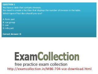 http://examcollection.in/MB6-704-vce-download.html
QUESTION 1
You have a table that contains invoices.
You need to create a Fact Box that displays the number of invoices in the table.
Which type of Fact Box should you use?
A. form part
B. cue group
C. cue
D. info part
Correct Answer: D
 