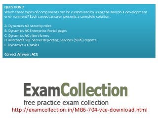 http://examcollection.in/MB6-704-vce-download.html
QUESTION 2
Which three types of components can be customized by using the Morph X development
envi- ronment? Each correct answer presents a complete solution.
A. Dynamics AX security roles
B. Dynamics AX Enterprise Portal pages
C. Dynamics AX client forms
D. Microsoft SQL Server Reporting Services (SSRS) reports
E. Dynamics AX tables
Correct Answer: ACE
 