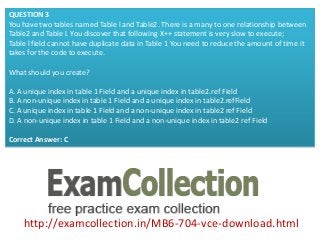 http://examcollection.in/MB6-704-vce-download.html
QUESTION 3
You have two tables named Table l and Table2. There is a many to one relationship between
Table2 and Table l. You discover that following X++ statement is very slow to execute;
Table l field cannot have duplicate data in Table 1 You need to reduce the amount of time it
takes for the code to execute.
What should you create?
A. A unique index in table 1 Field and a unique index in table2.ref Field
B. A non-unique index in table 1 Field and a unique index in table2.refField
C. A unique index in table 1 Field and a non-unique index in table2 ref Field
D. A non-unique index in table 1 Field and a non-unique index in table2 ref Field
Correct Answer: C
 