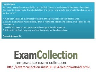 http://examcollection.in/MB6-704-vce-download.html
QUESTION 4
You have two tables named Table l and Table2. There is a relationship between the tables.
You need to display data from both tables in a form. How should you create the data source
for the form?
A. Add both tables to a perspective and use the perspective as the data source.
B. Create a new table named Table3 that is related to Table l and Table2. Use Tables as the
data source.
C. Add both tables to a map and use the map as the data source.
D. Add both tables to a query and use the query as the data source.
Correct Answer: D
 