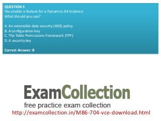 http://examcollection.in/MB6-704-vce-download.html
QUESTION 5
You enable a feature for a Dynamics AX instance.
What should you use?
A. An extensible data security (XDS) policy
B. A configuration key
C. The Table Permissions Framework (TPF)
D. A security key
Correct Answer: B
 