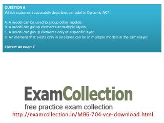 http://examcollection.in/MB6-704-vce-download.html
QUESTION 6
Which statement accurately describes a model in Dynamic AX?
A. A model can be used to group other models.
B. A model can group elements at multiple layers.
C. A model can group elements only at a specific layer.
D. An element that exists only in one layer can be in multiple models in the same layer.
Correct Answer: C
 