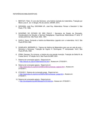 REFERÊNCIAS BIBLIOGRÁFICAS



  1. BENTLEY, Peter. O Livro dos Números- uma história ilustrada da matemática. Tradução por
     Maria Luiza X. de A. Borges. Rio de Janeiro: ZAHAR, 2010.

  2. GIOVANNI, José Ruy, GIOVANNI JR., José Ruy. Matemática: Pensar e Descobrir 5. São
     Paulo: FTD, 1996.


  3. GOVERNO DO ESTADO DE SÃO PAULO / Secretaria de Estado da Educação.
     Coordenadoria de Estudos e Normas Pedagógicas. Experiências Matemáticas 5ª série. 2ª
     versão preliminar. São Paulo: SEE, 1997.

  4. GUELLI, Oscar. Contando a história da Matemática- jogando com a matemática. Vol.5. São
     Paulo:ÀTICA,1992.


  5. GUNDLACH, BERNARD H.. Tópicos de História da Matemática para uso em sala de aula –
     Números e Numerais. Tradução de Hygino H. Domingues. 7ª reimpressão. Vol.5. São
     Paulo:ÀTUAL,1992.

  6. IFRAH, Georges. Os números- a história de uma grande invenção. Tradução de Stella M. de
     Freitas Senra. 10ª edição Vol.5. São Paulo:GLOBO, 2001.

  7. Sistema de numeração egípcia. Disponível em:
     < http://educar.sc.usp.br/matematica/l1t5.htm>. Acesso em: 27/03/2011.

  8. Sistema de numeração egípcia. Disponível em:
     < http://www.educ.fc.ul.pt/icm/icm99/icm36/numeracao_egipcia.htm>. Acesso em:
     27/03/2011.

  9. 27/03/2011. Sistema de numeração grega. Disponível em:
     < http://www.educ.fc.ul.pt/icm/icm99/icm36/numeracao_grega.htm>. Acesso em:
     27/03/2011.

  10. Sistema de numeração egípcia. Disponível em:
      < http://pt.wikipedia.org/wiki/Mesopot%C3%A2mia>. Acesso em: 27/03/2011.
 